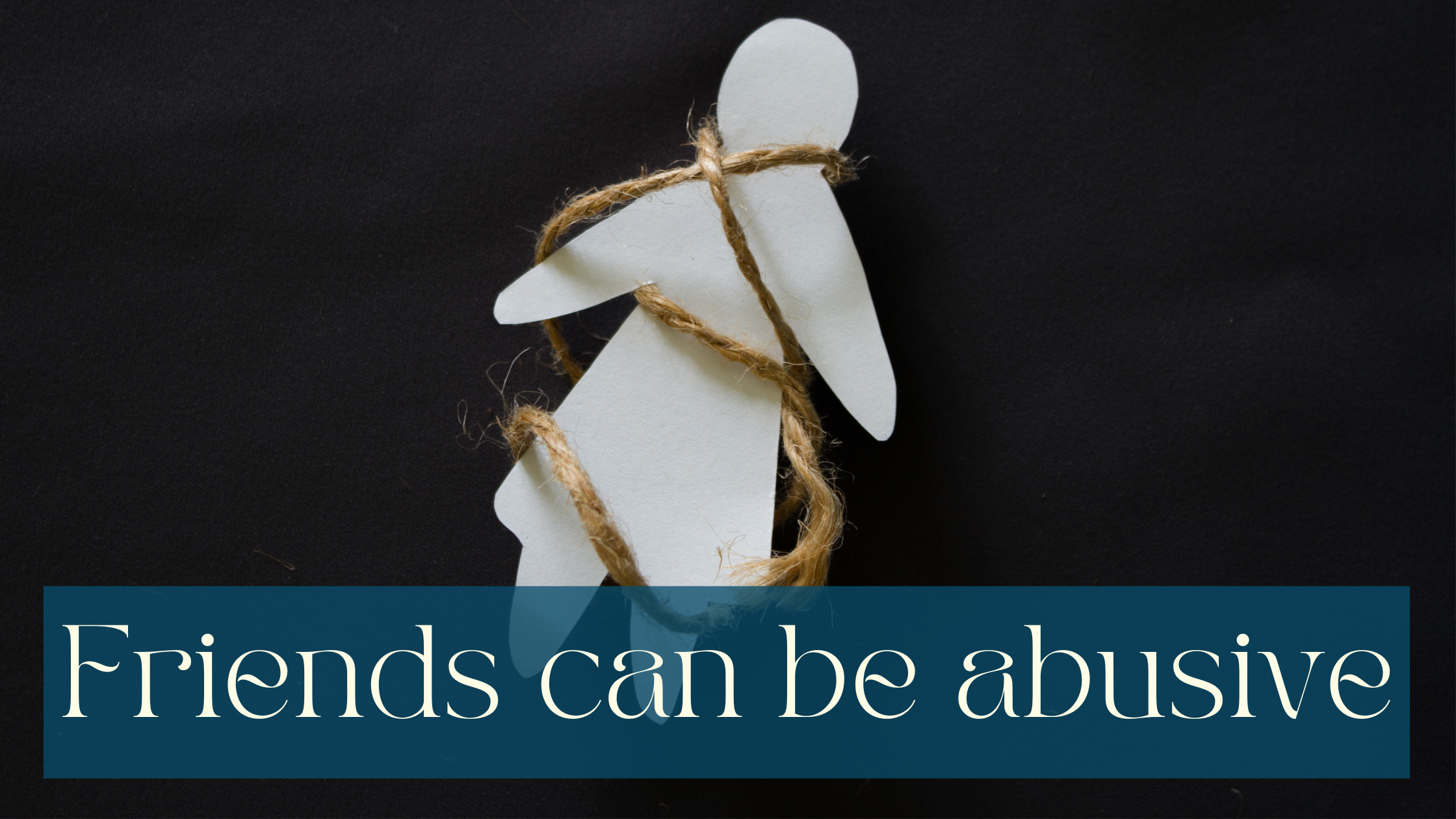 Image of a cut out paper figure with a skirt/dress on a black background with twine around it symbolising an abusive bond. White writing on half transparent petrol coloured background saying Friends can be abusive.