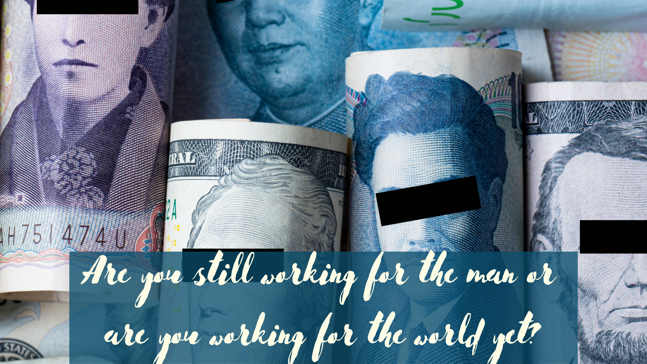 A backdrop of rolled up banknotes from different countries with the eyes of the people portrayed on them blacked out. Cursive text on a half transparent teal background at the bottom says: Are you still working for the man or are you working for the world yet?
